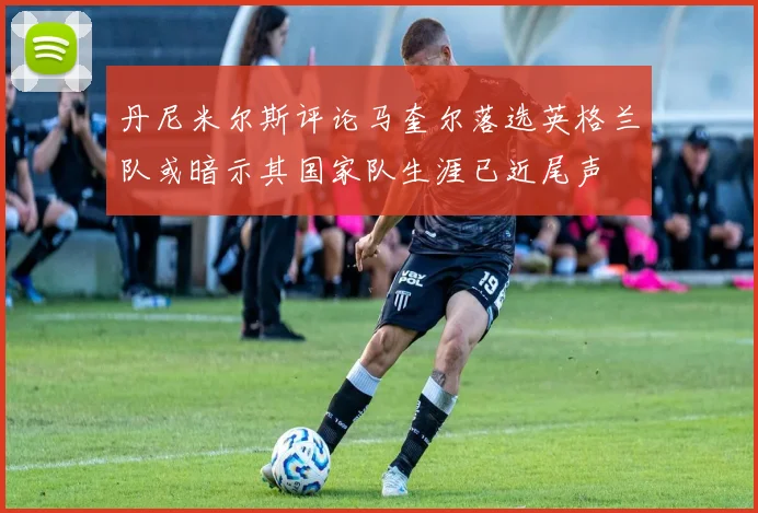 丹尼米尔斯评论马奎尔落选英格兰队或暗示其国家队生涯已近尾声