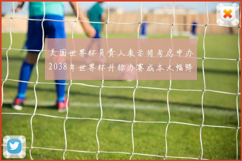 美国世界杯负责人表示将考虑申办2038年世界杯并称办赛成本大幅降低
