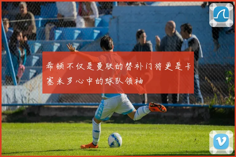 希顿不仅是曼联的替补门将更是卡塞米罗心中的球队领袖