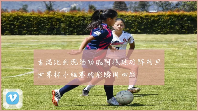 吉诺比利现场助威阿根廷对阵约旦世界杯小组赛精彩瞬间回顾
