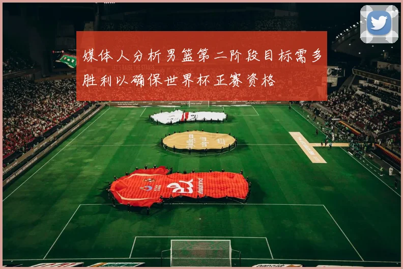 媒体人分析男篮第二阶段目标需多胜利以确保世界杯正赛资格