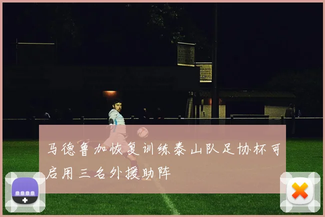 马德鲁加恢复训练泰山队足协杯可启用三名外援助阵