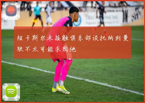 纽卡斯尔未接触俱乐部谈托纳利曼联不太可能求购他