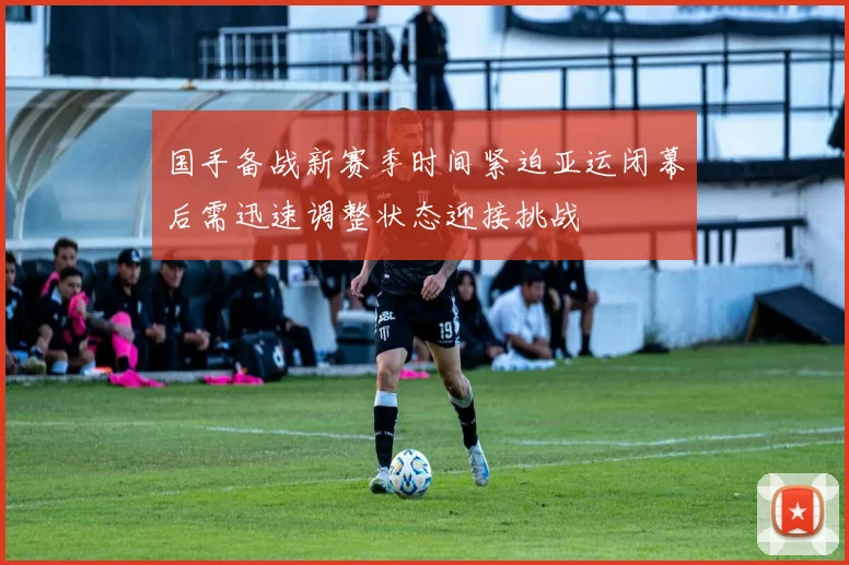 国手备战新赛季时间紧迫亚运闭幕后需迅速调整状态迎接挑战