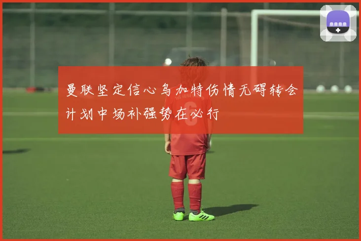 曼联坚定信心乌加特伤情无碍转会计划中场补强势在必行