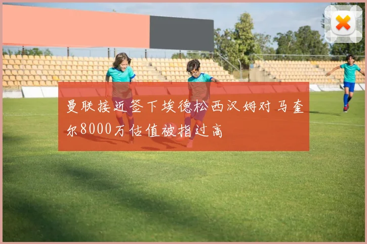 曼联接近签下埃德松西汉姆对马奎尔8000万估值被指过高