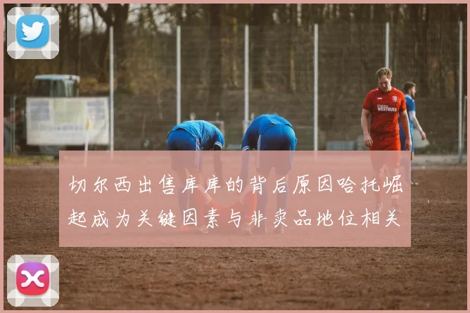 切尔西出售库库的背后原因哈托崛起成为关键因素与非卖品地位相关