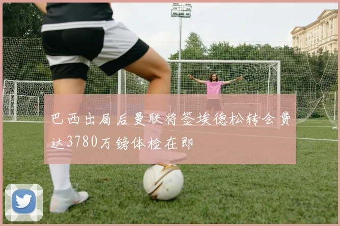 巴西出局后曼联将签埃德松转会费达3780万镑体检在即