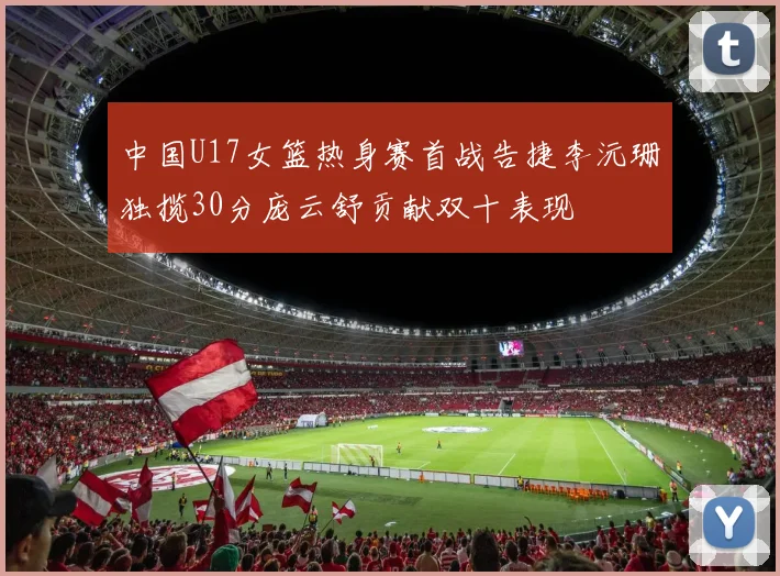 中国U17女篮热身赛首战告捷李沅珊独揽30分庞云舒贡献双十表现