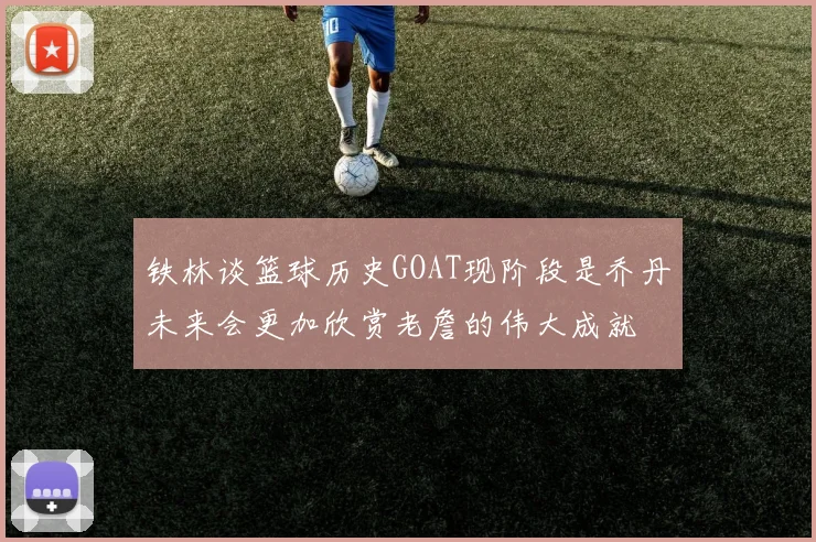 铁林谈篮球历史GOAT现阶段是乔丹未来会更加欣赏老詹的伟大成就