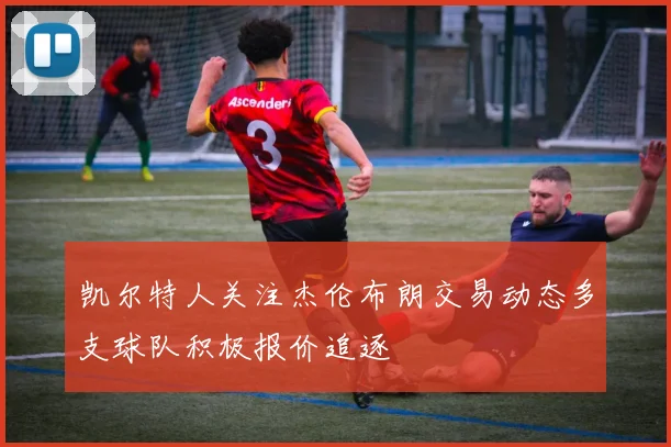 凯尔特人关注杰伦布朗交易动态多支球队积极报价追逐