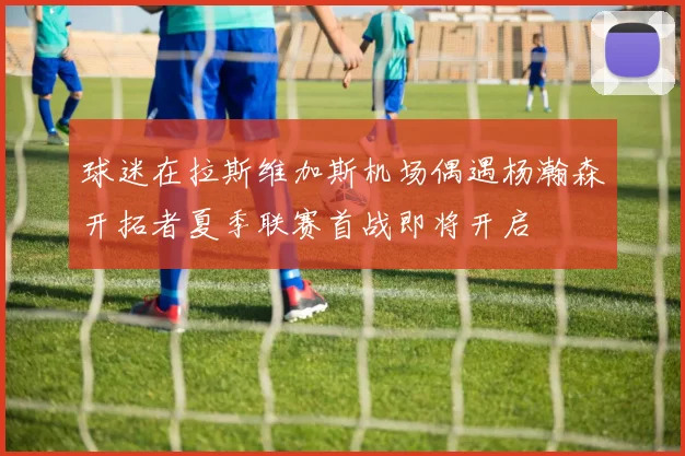 球迷在拉斯维加斯机场偶遇杨瀚森开拓者夏季联赛首战即将开启