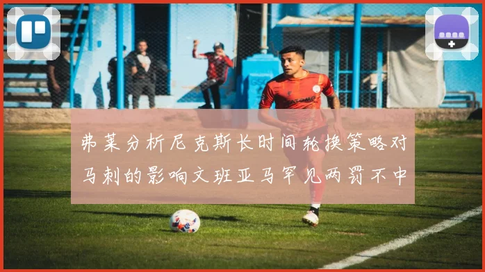 弗莱分析尼克斯长时间轮换策略对马刺的影响文班亚马罕见两罚不中引发关注